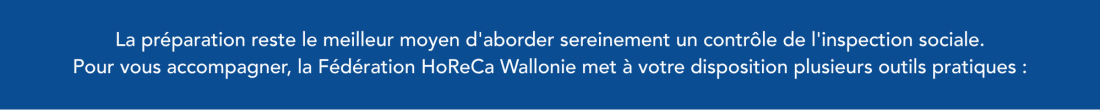 Bannière avec texte La préparation reste le meilleur moyen d'aborder sereinement un contrôle de l'inspection sociale.  Pour vous accompagner, la Fédération HoReCa Wallonie met à votre disposition plusieurs outils pratiques :